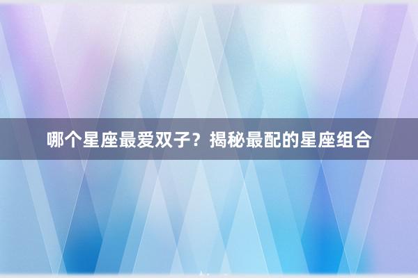 哪个星座最爱双子？揭秘最配的星座组合