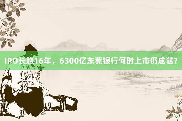 IPO长跑16年,6300亿东莞银行何时上市仍成谜?