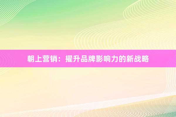 朝上营销：擢升品牌影响力的新战略